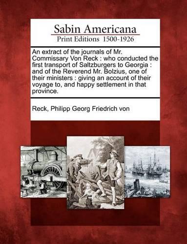 An Extract of the Journals of Mr. Commissary Von Reck: Who Conducted the First Transport of Saltzburgers to Georgia: And of the Reverend Mr. Bolzius, One of Their Ministers: Giving an Account of Their Voyage To, and Happy Settlement in That Province. (Paperback)