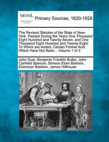 The Revised Statutes of the State of New-York, Passed During the Years One Thousand Eight Hundred and Twenty-Seven, and One Thousand Eight Hundred and Twenty-Eight: To Which Are Added, Certain Former Acts Which Have Not Been... Volume 1 of 3 (Paperback)