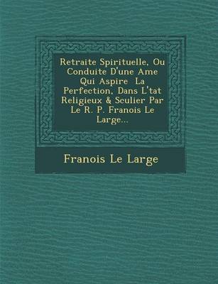 Retraite Spirituelle, Ou Conduite D'Une AME Qui Aspire La Perfection, Dans L' Tat Religieux & S Culier Par Le R. P. Fran OIS Le Large... (Paperback)