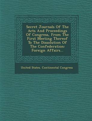 Secret Journals of the Acts and Proceedings of Congress, from the First Meeting Thereof to the Dissolution of the Confederation: Foreign Affairs... (Paperback)