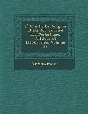 L' Ami de La Religion Et Du Roi: Journal Eccl Esiastique, Politique Et Litt Eraire, Volume 39 (Paperback)