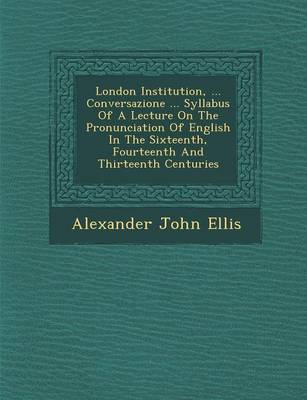 London Institution, ... Conversazione ... Syllabus of a Lecture on the Pronunciation of English in the Sixteenth, Fourteenth and Thirteenth Centuries (Paperback)