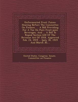 Unfermented Fruit Juices: Hearing Before the Committee on Finance, ... a Bill Providing for a Tax on Pure Fruit-Juice Beverages, and ... a Bill (Paperback)