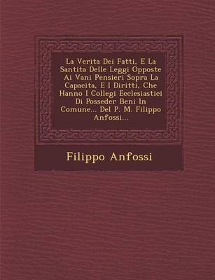 La Verita Dei Fatti, E La Santita Delle Leggi Opposte AI Vani Pensieri Sopra La Capacita, E I Diritti, Che Hanno I Collegi Ecclesiastici Di Posseder Beni in Comune... del P. M. Filippo Anfossi... (Paperback)