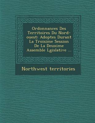 Ordonnances Des Territoires Du Nord-Ouest: Adopt Es Durant La Troisi Me Session de La Deuxi Me Assembl E L Gislative ... (Paperback)