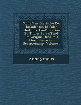 Schriften Die Sache Der Dissidenten in Polen Und Ihre Conf Deration Zu Thorn Betreffend: Im Original Und Mit Einer Teutschen Uebersetzung, Volume 1 (Paperback)