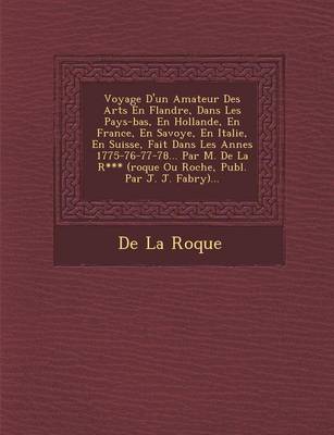 Voyage D'Un Amateur Des Arts En Flandre, Dans Les Pays-Bas, En Hollande, En France, En Savoye, En Italie, En Suisse, Fait Dans Les Ann Es 1775-76-77-78... Par M. de La R*** (Roque Ou Roche, Publ. Par J. J. Fabry)... (Paperback)