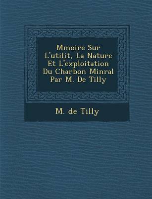 M Moire Sur L'Utilit, La Nature Et L'Exploitation Du Charbon Min Ral Par M. de Tilly (Paperback)