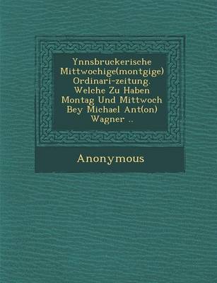 Ynnsbruckerische Mittwochige(mont Gige) Ordinari-Zeitung. Welche Zu Haben Montag Und Mittwoch Bey Michael Ant(on) Wagner .. (Paperback)