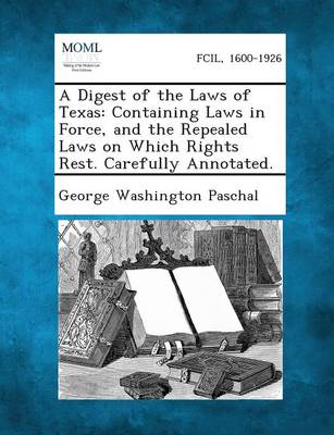 A Digest of the Laws of Texas: Containing Laws in Force, and the Repealed Laws on Which Rights Rest. Carefully Annotated. (Paperback)