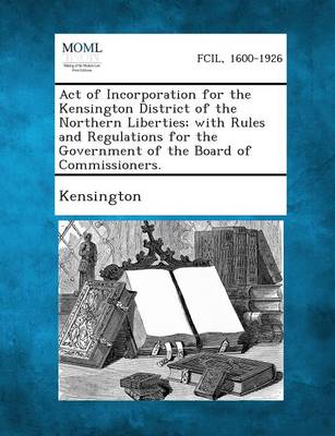 Act of Incorporation for the Kensington District of the Northern Liberties; With Rules and Regulations for the Government of the Board of Commissioner (Paperback)