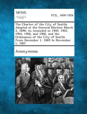 The Charter of the City of Seattle Adopted at the General Election March 3, 1896: As Amended in 1900, 1902, 1904, 1906, and 1908, and the Ordinances O (Paperback)
