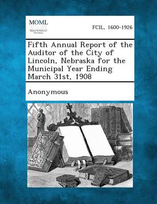 Fifth Annual Report of the Auditor of the City of Lincoln, Nebraska for the Municipal Year Ending March 31st, 1908 (Paperback)