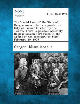 The Special Laws of the State of Oregon an ACT to Incorporate the City of Turner Enacted by the Twenty-Third Legislative Assembly Regular Session 1905 (Paperback)