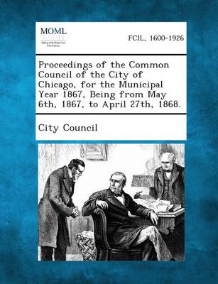 Proceedings of the Common Council of the City of Chicago, for the Municipal Year 1867, Being from May 6th, 1867, to April 27th, 1868. (Paperback)