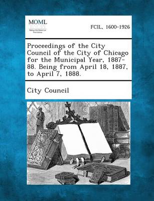 Proceedings of the City Council of the City of Chicago for the Municipal Year, 1887-88. Being from April 18, 1887, to April 7, 1888. (Paperback)