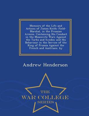 Memoirs of the Life and Actions of James Keith: Field-Marshal, in the Prussian Armies. Containing His Conduct in the Muscovite Wars Against the Turks and Swedes; And His Behaviour in the Service of the King of Prussia Against the French and Austrians. by - War College Series (Paperback)