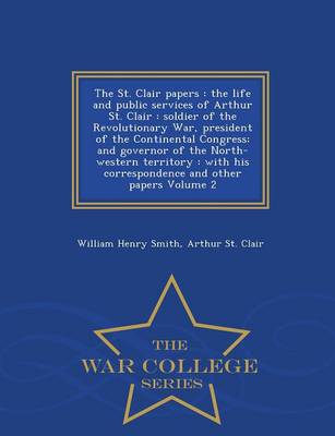 The St. Clair Papers: The Life and Public Services of Arthur St. Clair: Soldier of the Revolutionary War, President of the Continental Congress; And Governor of the North-Western Territory: With His Correspondence and Other Papers Volume 2 - War College Series (Paperback)