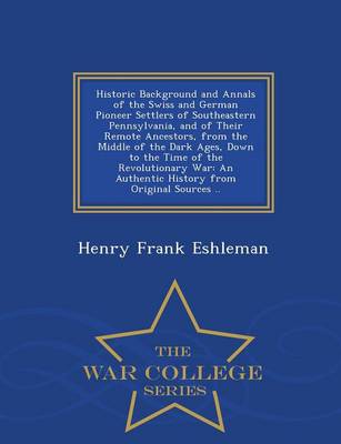 Historic Background and Annals of the Swiss and German Pioneer Settlers of Southeastern Pennsylvania, and of Their Remote Ancestors, from the Middle of the Dark Ages, Down to the Time of the Revolutionary War: An Authentic History from Original Sources .. - War College Series (Paperback)