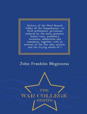 History of the West Branch Valley of the Susquehanna: Its First Settlement, Privations Endured by the Early Pioneers, Indian Wars, Predatory Incusions, Abductions and Massacres, Together with an Account of the Fair Play System, and the Trying Scenes of T - War College Series (Paperback)