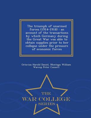 The Triumph of Unarmed Forces (1914-1918): An Account of the Transactions by Which Germany During the Great War Was Able to Obtain Supplies Prior to Her Collapse Under the Pressure of Economic Forces - War College Series (Paperback)