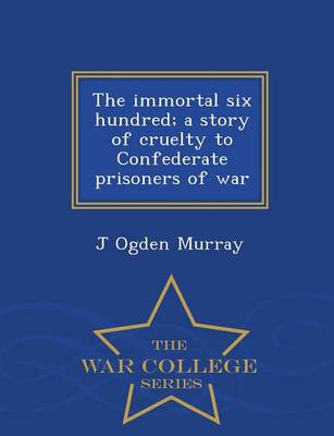 The Immortal Six Hundred; A Story of Cruelty to Confederate Prisoners of War - War College Series (Paperback)