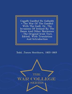 Cogadh Gaedhel Re Gallaibh = the War of the Gaedhil with the Gaill, Or, the Invasions of Ireland by the Danes and Other Norsemen: The Original Irish Text, Edited, with Translation and Introduction - War College Series (Paperback)