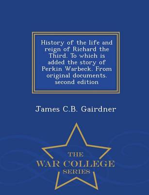 History of the Life and Reign of Richard the Third. to Which Is Added the Story of Perkin Warbeck. from Original Documents. Second Edition - War College Series (Paperback)