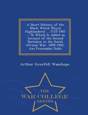 A Short History of the Black Watch (Royal Highlanders) ... 1725-1907 ...: To Which Is Added an Account of the Second Battalion in the South African War, 1899-1902, Am Freiceadan Dubh - War College Series (Paperback)