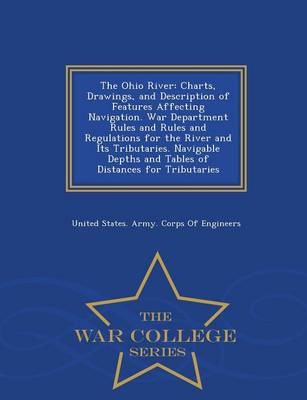 The Ohio River: Charts, Drawings, and Description of Features Affecting Navigation. War Department Rules and Rules and Regulations for the River and Its Tributaries. Navigable Depths and Tables of Distances for Tributaries - War College Series (Paperback)