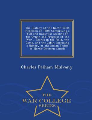 The History of the North-West Rebellion of 1885: Comprising a Full and Impartial Account of the Origin and Progress of the War ... Scenes in the Field, the Camp, and the Cabin; Including a History of the Indian Tribes of North-Western Canada - War College Series (Paperback)