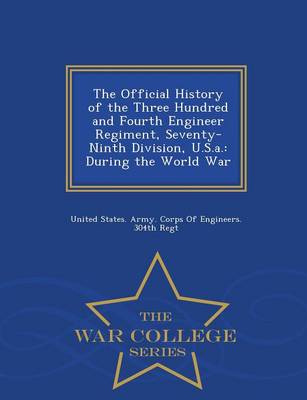 The Official History of the Three Hundred and Fourth Engineer Regiment, Seventy-Ninth Division, U.S.A.: During the World War - War College Series (Paperback)