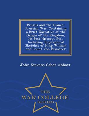 Prussia and the Franco-Prussian War: Containing a Brief Narrative of the Origin of the Kingdom, Its Past History, Etc., Including Biographical Sketches of King William and Count Von Bismarck - War College Series (Paperback)