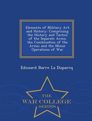 Elements of Military Art and History: Comprising the History and Tactics of the Separate Arms; The Combination of the Arms; And the Minor Operations of War - War College Series (Paperback)