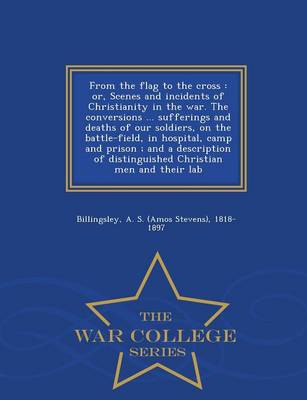 From the Flag to the Cross: Or, Scenes and Incidents of Christianity in the War. the Conversions ... Sufferings and Deaths of Our Soldiers, on the Battle-Field, in Hospital, Camp and Prison; And a Description of Distinguished Christian Men and Their Lab - War College Series (Paperback)