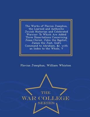The Works of Flavius Josephus, the Learned and Authentic Jewish Historian and Celebrated Warrior: To Which Are Added Three Dissertations Concerning Jesus Christ, John the Baptist, James the Just, God's Command to Abraham, &C. with an Index to the Whole, V - War College Series (Paperback)