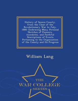 History of Seneca County, from the Close of the Revolutionary War to July, 1880: Embracing Many Personal Sketches of Pioneers, Anecdotes, and Faithful Descriptions of Events Pertaining to the Organization of the County and Its Progress - War College Series (Paperback)