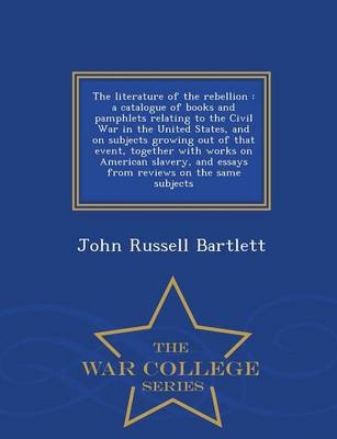 The Literature of the Rebellion: A Catalogue of Books and Pamphlets Relating to the Civil War in the United States, and on Subjects Growing Out of That Event, Together with Works on American Slavery, and Essays from Reviews on the Same Subjects - War College Series (Paperback)