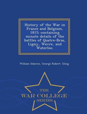 History of the War in France and Belgium, 1815; Containing Minute Details of the Battles of Quatre-Bras, Ligny, Wavre, and Waterloo. - War College Series (Paperback)