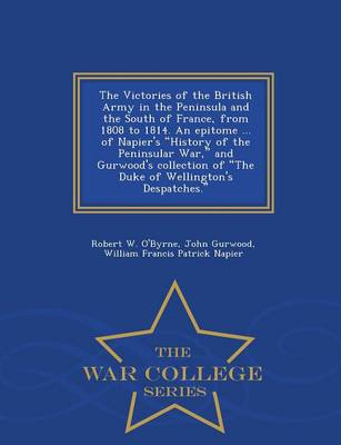 The Victories of the British Army in the Peninsula and the South of France, from 1808 to 1814. an Epitome ... of Napier's History of the Peninsular War, and Gurwood's Collection of the Duke of Wellington's Despatches. - War College Series (Paperback)