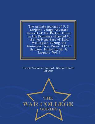 The Private Journal of F. S. Larpent, Judge-Advocate General of the British Forces in the Peninsula Attached to the Head-Quarters of Lord Wellington During the Peninsular War from 1812 to Its Close. Edited by Sir G. Larpent. Vol. I - War College Series (Paperback)