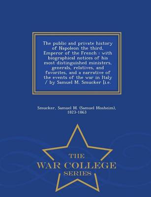 The Public and Private History of Napoleon the Third, Emperor of the French: With Biographical Notices of His Most Distinguished Ministers, Generals, Relatives, and Favorites, and a Narrative of the Events of the War in Italy / By Samuel M. Smucker [I.E. - War College Series (Paperback)