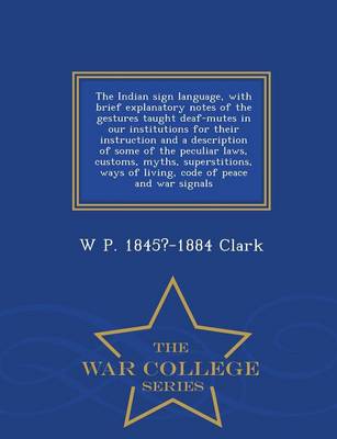 The Indian Sign Language, with Brief Explanatory Notes of the Gestures Taught Deaf-Mutes in Our Institutions for Their Instruction and a Description of Some of the Peculiar Laws, Customs, Myths, Superstitions, Ways of Living, Code of Peace and War Signals - W (Paperback)
