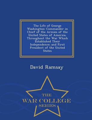 The Life of George Washington: Commander in Chief of the Armies of the United States of America, Throughout the War Which Established Their Independence, and First President of the United States - War College Series (Paperback)