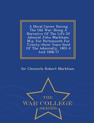 A Naval Career During the Old War: Being a Narrative of the Life of Admiral John Markham, M.P. for Portsmouth for Twenty-Three Years (Lord of the Admiralty, 1801-4 and 1806-7) - War College Series (Paperback)