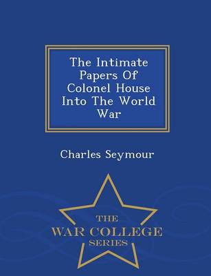 The Intimate Papers of Colonel House Into the World War - War College Series (Paperback)