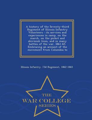 A History of the Seventy-Third Regiment of Illinois Infantry Volunteers: Its Services and Experiences in Camp, on the March, on the Picket and Skirmish Lines, and in Many Battles of the War, L861-65. Embracing an Account of the Movement from Columbia to - War College Series (Paperback)