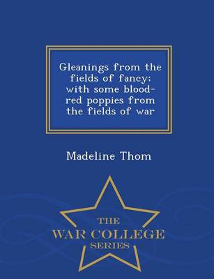 Gleanings from the Fields of Fancy; With Some Blood-Red Poppies from the Fields of War - War College Series (Paperback)