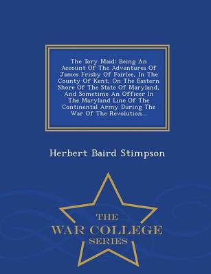 The Tory Maid: Being an Account of the Adventures of James Frisby of Fairlee, in the County of Kent, on the Eastern Shore of the State of Maryland, and Sometime an Officer in the Maryland Line of the Continental Army During the War of the Revolution... - War College Seri (Paperback)
