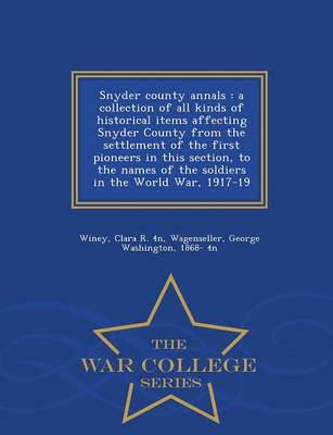 Snyder County Annals: A Collection of All Kinds of Historical Items Affecting Snyder County from the Settlement of the First Pioneers in This Section, to the Names of the Soldiers in the World War, 1917-19 - War College Series (Paperback)